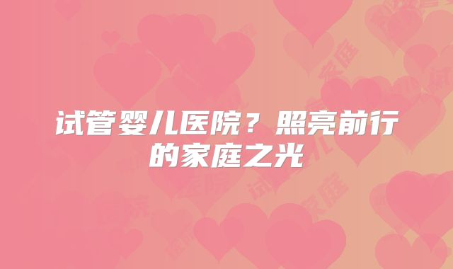 试管婴儿医院？照亮前行的家庭之光