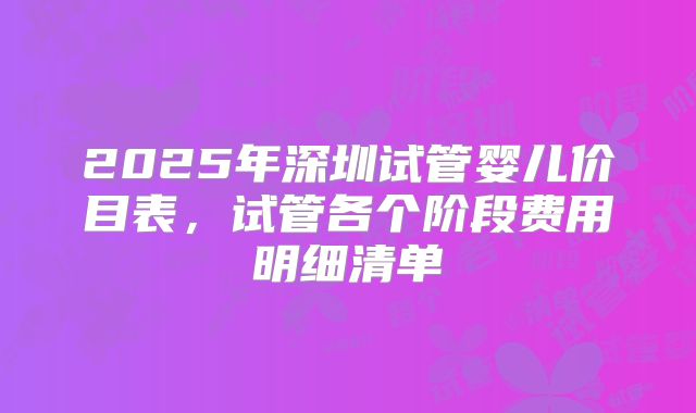 2025年深圳试管婴儿价目表，试管各个阶段费用明细清单