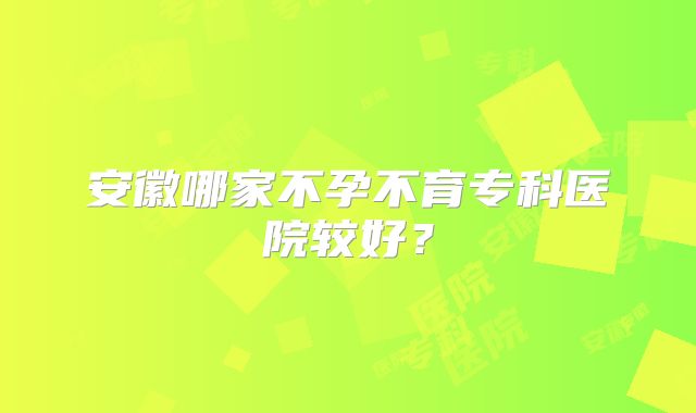 安徽哪家不孕不育专科医院较好?