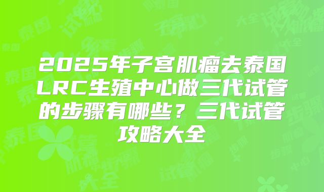 2025年子宫肌瘤去泰国LRC生殖中心做三代试管的步骤有哪些?三代试管攻略大全