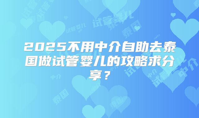 2025不用中介自助去泰国做试管婴儿的攻略求分享？
