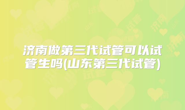 济南做第三代试管可以试管生吗(山东第三代试管)