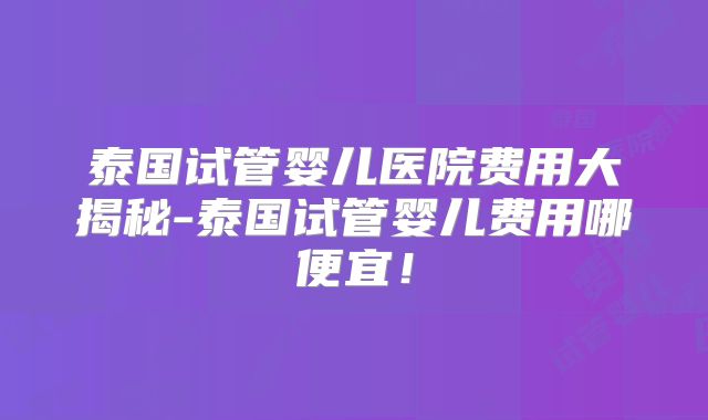 泰国试管婴儿医院费用大揭秘-泰国试管婴儿费用哪便宜！