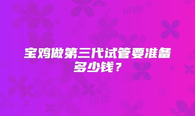 宝鸡做第三代试管要准备多少钱?