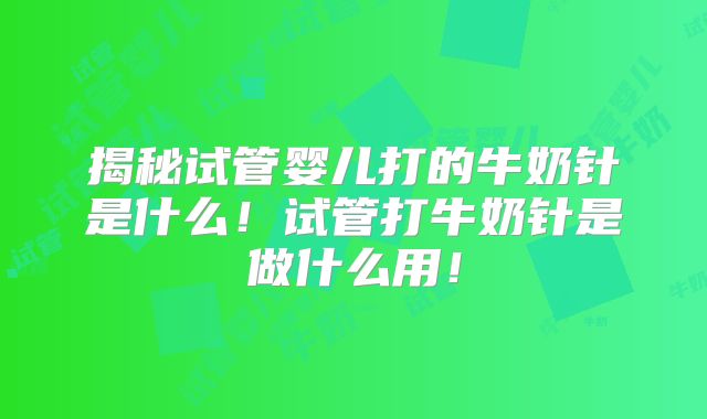 揭秘试管婴儿打的牛奶针是什么！试管打牛奶针是做什么用！