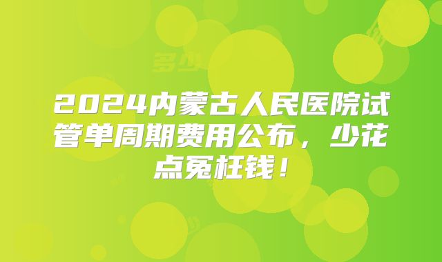2024内蒙古人民医院试管单周期费用公布，少花点冤枉钱！