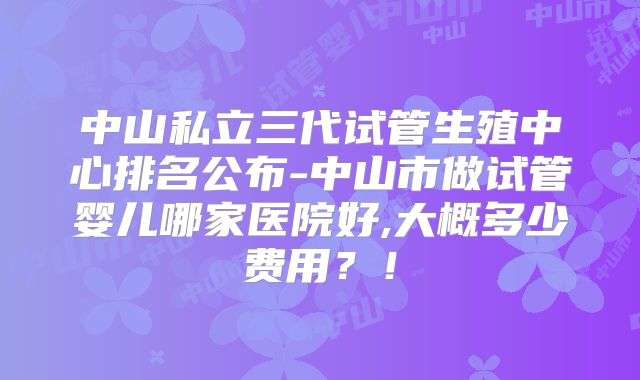中山私立三代试管生殖中心排名公布-中山市做试管婴儿哪家医院好,大概多少费用？！
