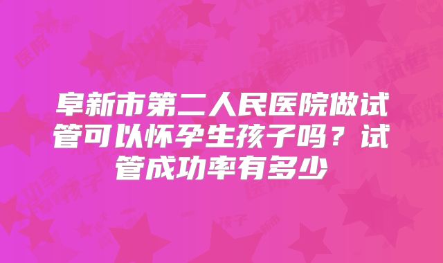阜新市第二人民医院做试管可以怀孕生孩子吗?试管成功率有多少
