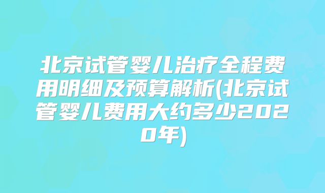 北京试管婴儿治疗全程费用明细及预算解析(北京试管婴儿费用大约多少2020年)
