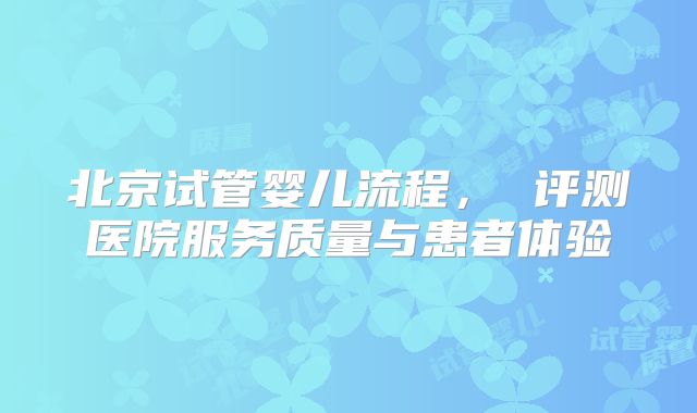 北京试管婴儿流程， 评测医院服务质量与患者体验