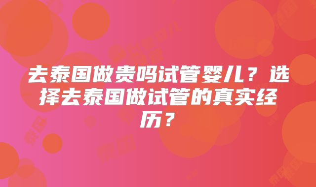 去泰国做贵吗试管婴儿?选择去泰国做试管的真实经历?