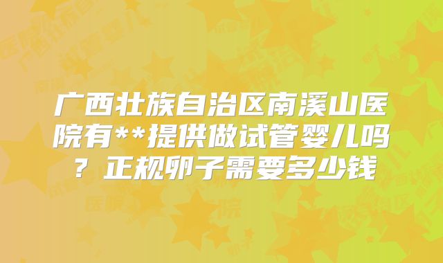 广西壮族自治区南溪山医院有**提供做试管婴儿吗?正规卵子需要多少钱