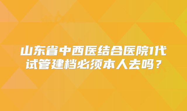 山东省中西医结合医院1代试管建档必须本人去吗？