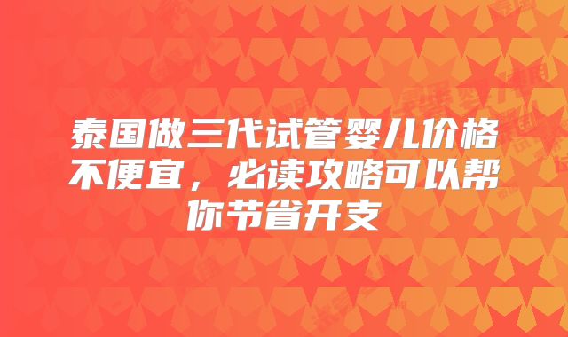 泰国做三代试管婴儿价格不便宜,必读攻略可以帮你节省开支