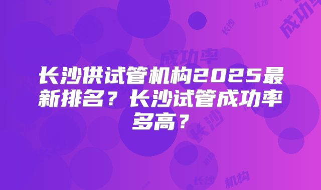 长沙供试管机构2025最新排名?长沙试管成功率多高?