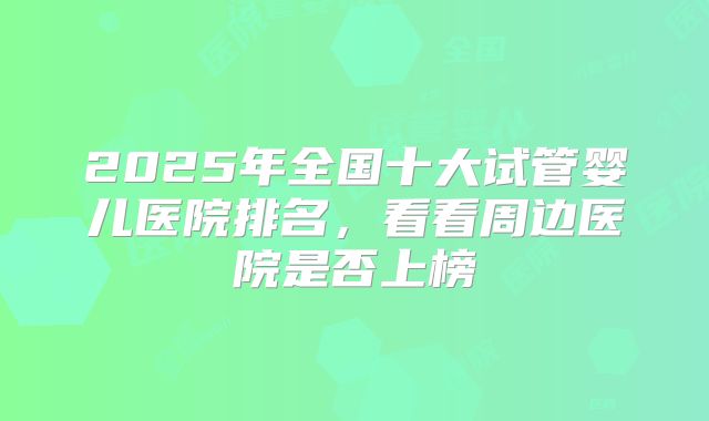 2025年全国十大试管婴儿医院排名，看看周边医院是否上榜