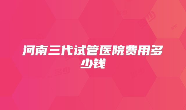河南三代试管医院费用多少钱