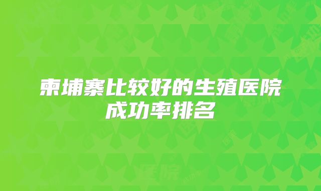 柬埔寨比较好的生殖医院成功率排名