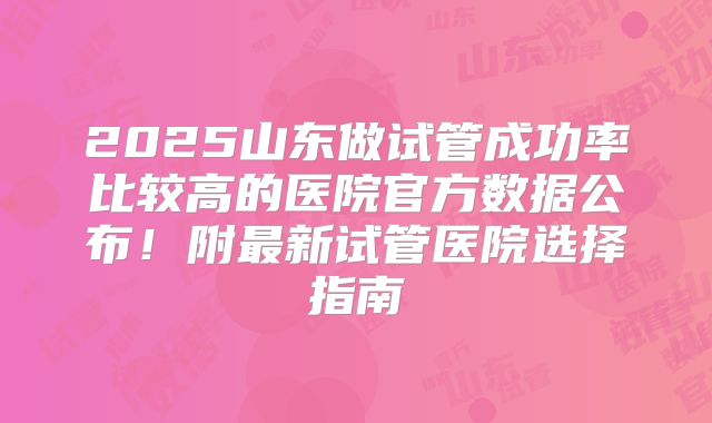 2025山东做试管成功率比较高的医院官方数据公布！附最新试管医院选择指南
