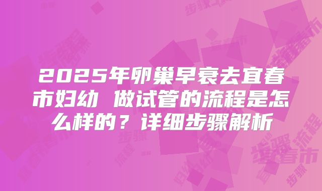 2025年卵巢早衰去宜春市妇幼 做试管的流程是怎么样的?详细步骤解析