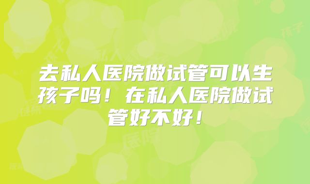 去私人医院做试管可以生孩子吗！在私人医院做试管好不好！