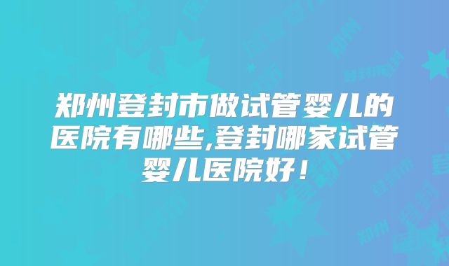 郑州登封市做试管婴儿的医院有哪些,登封哪家试管婴儿医院好！