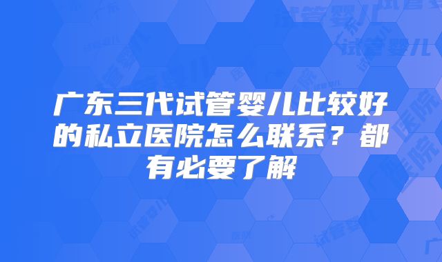 广东三代试管婴儿比较好的私立医院怎么联系?都有必要了解