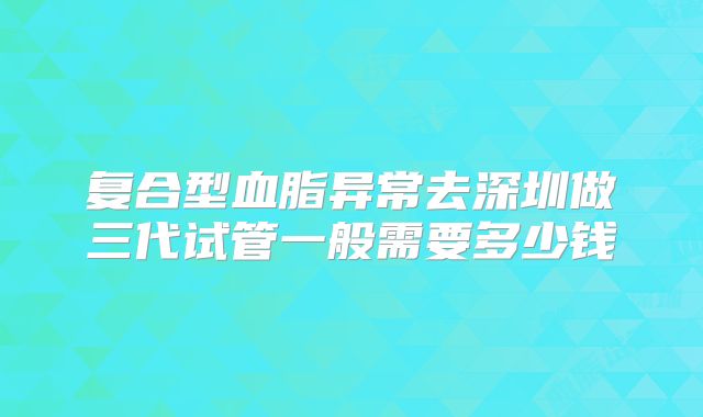 复合型血脂异常去深圳做三代试管一般需要多少钱
