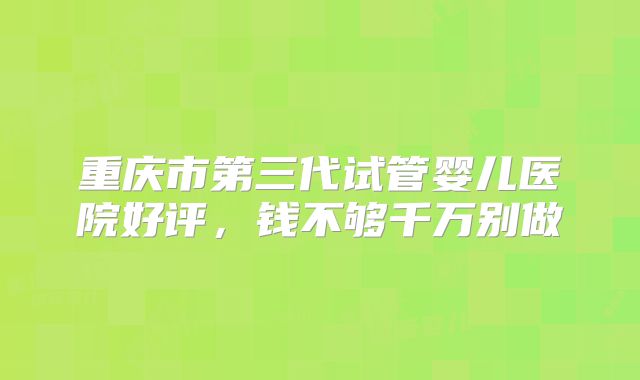 重庆市第三代试管婴儿医院好评,钱不够千万别做