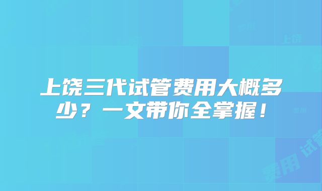 上饶三代试管费用大概多少？一文带你全掌握！