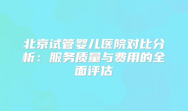 北京试管婴儿医院对比分析：服务质量与费用的全面评估