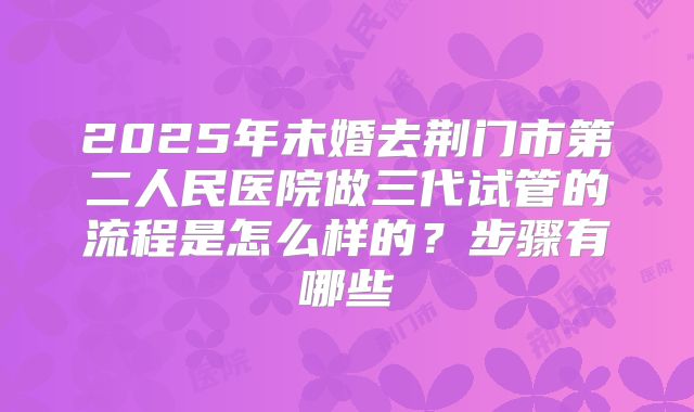 2025年未婚去荆门市第二人民医院做三代试管的流程是怎么样的?步骤有哪些