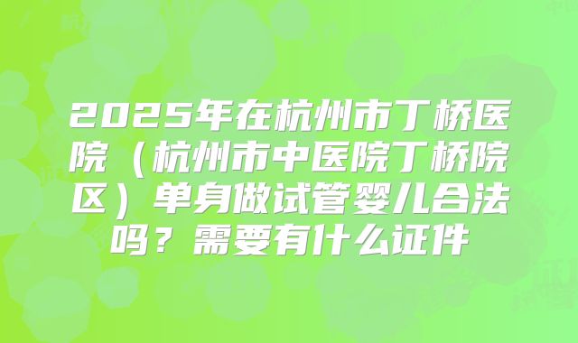 2025年在杭州市丁桥医院（杭州市中医院丁桥院区）单身做试管婴儿合法吗？需要有什么证件