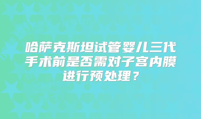 哈萨克斯坦试管婴儿三代手术前是否需对子宫内膜进行预处理？