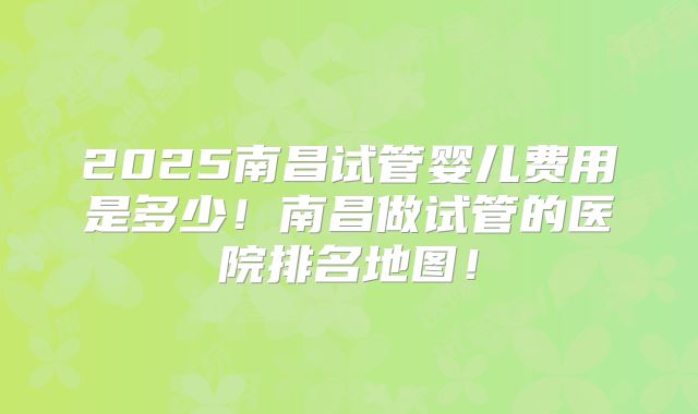 2025南昌试管婴儿费用是多少!南昌做试管的医院排名地图!