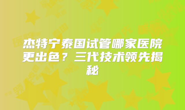 杰特宁泰国试管哪家医院更出色？三代技术领先揭秘