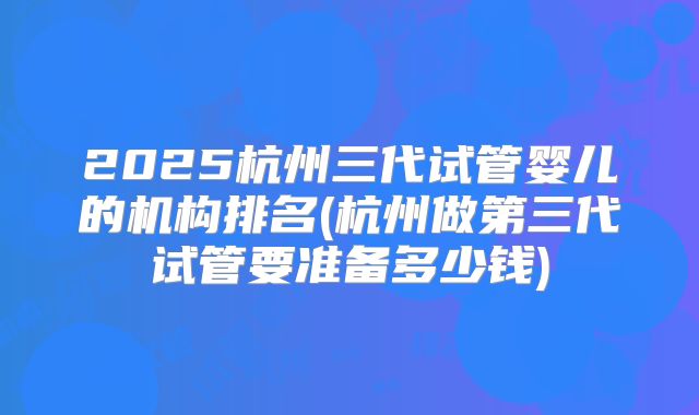 2025杭州三代试管婴儿的机构排名(杭州做第三代试管要准备多少钱)