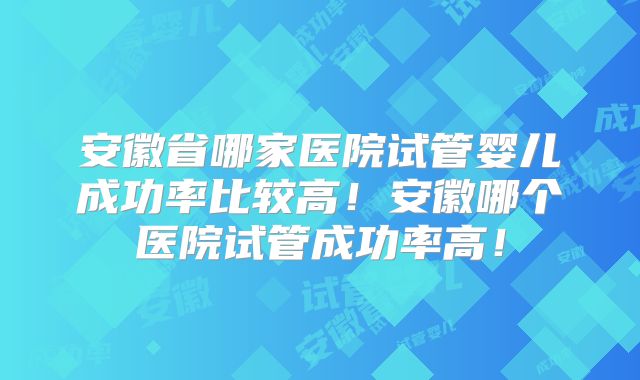 安徽省哪家医院试管婴儿成功率比较高！安徽哪个医院试管成功率高！