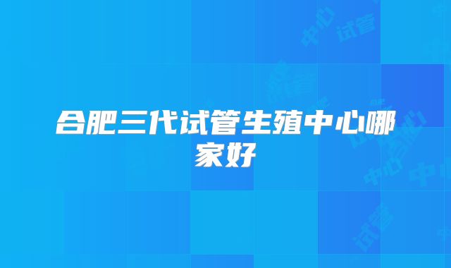 合肥三代试管生殖中心哪家好