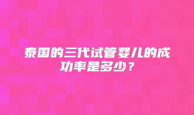 泰国的三代试管婴儿的成功率是多少?