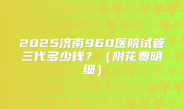 2025济南960医院试管三代多少钱？（附花费明细）
