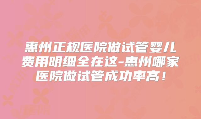 惠州正规医院做试管婴儿费用明细全在这-惠州哪家医院做试管成功率高！