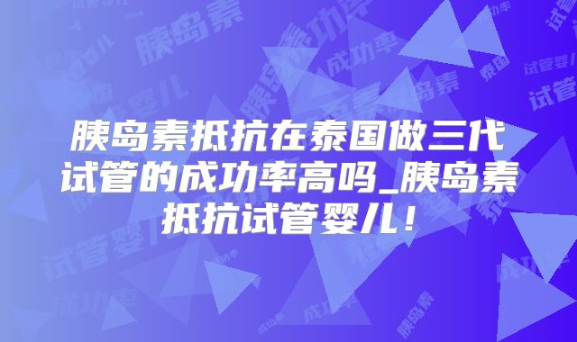 胰岛素抵抗在泰国做三代试管的成功率高吗_胰岛素抵抗试管婴儿!