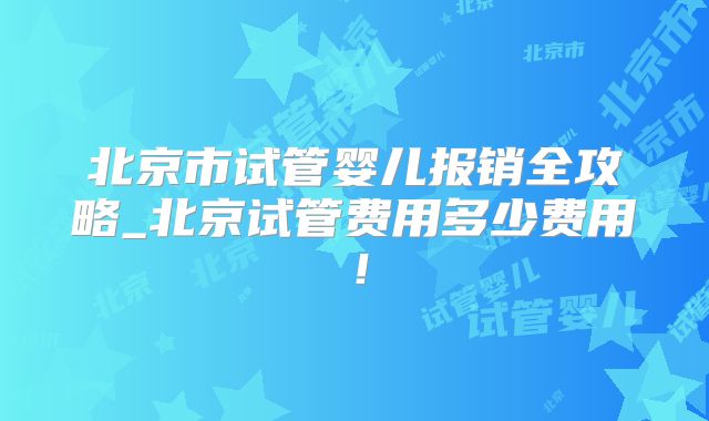 北京市试管婴儿报销全攻略_北京试管费用多少费用!