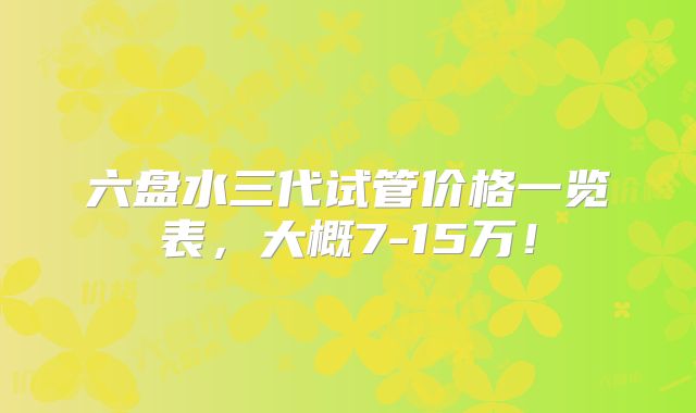 六盘水三代试管价格一览表，大概7-15万！