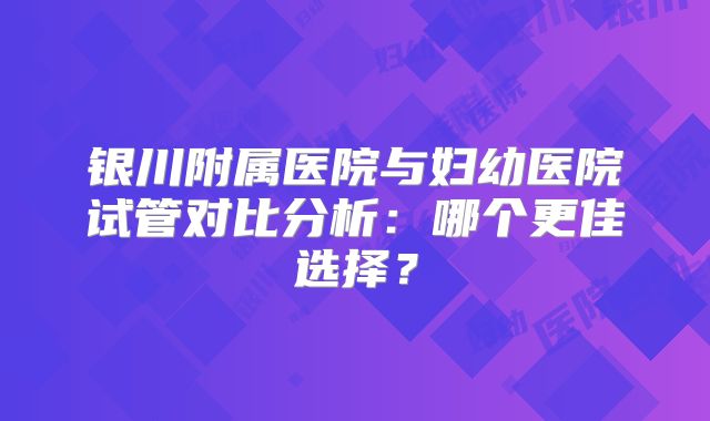 银川附属医院与妇幼医院试管对比分析：哪个更佳选择？