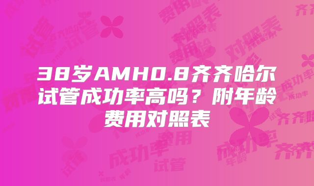 38岁AMH0.8齐齐哈尔试管成功率高吗?附年龄费用对照表
