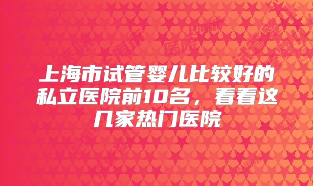 上海市试管婴儿比较好的私立医院前10名,看看这几家热门医院