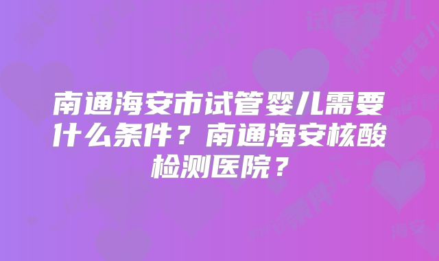 南通海安市试管婴儿需要什么条件?南通海安核酸检测医院?