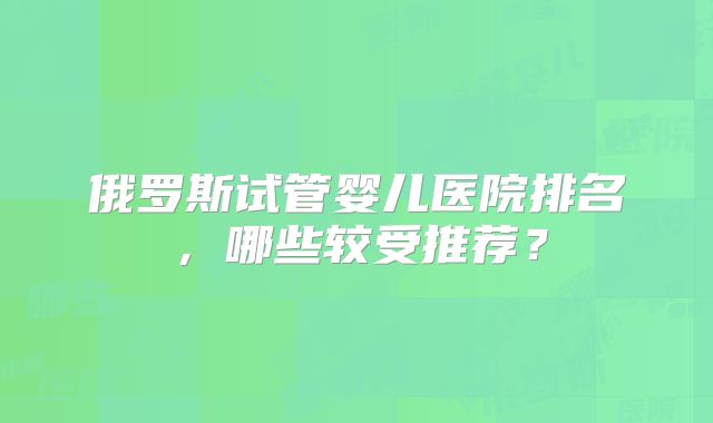 俄罗斯试管婴儿医院排名,哪些较受推荐?